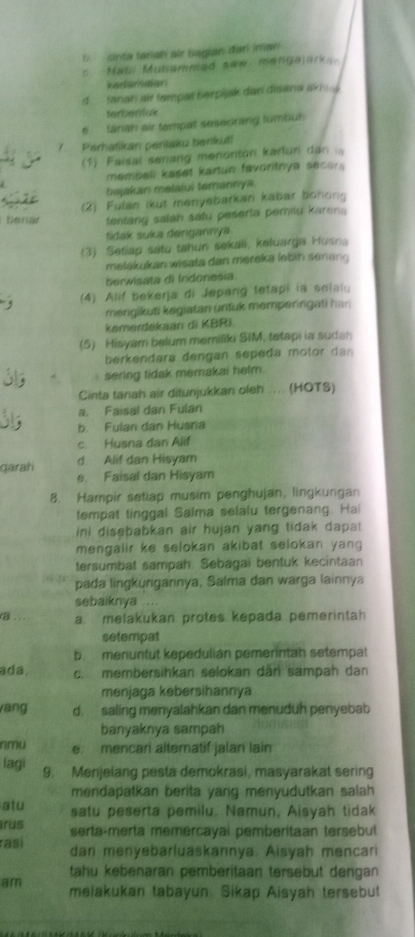 sinta tanah air bagian đari inan
Nabi Mubammad saw mengajarka
kedamaian
d   fanah air tampat berpijak dan disana akhi 
terbentuk
6  tánah eir tempat sesedrang tumbüh
7 Perhatikan penlaku berikut!
(1) Faisal seriang menonton karlun dan i
membell kaset kartun favoritnya secar 
A bajakan melaiui temannya
benär (2) Fulan ikut menyebarkan kabar bonon
fentang salah safu peserla pemilu karena 
tidak suka dengannya
(3) Setiap satu tahun sekali, keluarga Husna
melakukan wisata dan mereka lebin senang
herwisata di Irdonesia.
, (4) Alif bekerja di Jepang tetapi ia seialu
mengikuti kegiatan untuk memperingati har
kemerdekaan di KBRI.
(5) Hisyam belum memiliki SIM, tetapi ia sudah
berkendara dengan sepeda motor dan 
sering tidak memakai helm.
Cinta tanah air ditunjukkan oleh .... (HOTS)
a. Faisal dan Fulan
b. Fulan dan Husnia
c. Husna dan Alif
qarah d. Alif dan Hisyam
e. Faisal dan Hisyam
8. Hampir setiap musim penghujan, lingkungan
tempat tinggal Salma selalu tergenang. Ha
ini disebabkan air hujan yang tidak dapat
mengalir ke selokan akibat selokan yang 
tersumbat sampah. Sebagai bentuk kecintaan
pada lingkungannya, Salma dan warga lainnya
sebaiknya
a a. melakukan protes kepada pemerintah
setempat
b. menuntut kepedulian pemerintah setempat
ada, c. membersihkan selokan dân sampah dan
menjaga kebersihannya
ang d. saling menyalahkan dan menuduh penyebab
banyaknya sampah
nmu e. mencari alternatif jalan lain
lagi 9. Menjelang pesta demokrasi, masyarakat sering
mendapatkan berita yang menyudutkan salah 
atu satu peserta pemilu. Namun, Aisyah tidak
irus serta-merta memercayal pemberitaan tersebut
rasi dan menyebarluaskannya. Aisyah mencari
tahu kebenaran pemberitaan tersebut dengan 
am melakukan tabayun: Sikap Aisyah tersebut