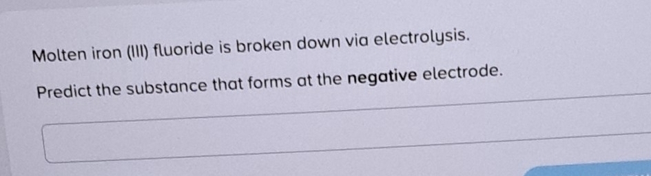 Molten iron (III) fluoride is broken down via electrolysis. 
Predict the substance that forms at the negative electrode.