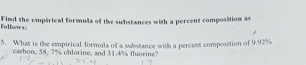 Find the empirical formula of the substances with a percent composition as 
follows: 
5. What is the empirical formula of a substance with a percent composition of 9.92%
carbon, 58. 7% chlorine, and 31.4% fluorine?