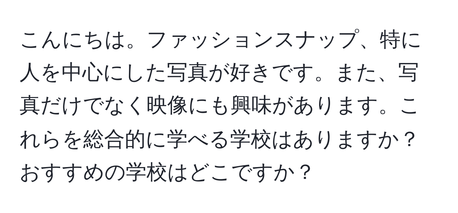 こんにちは。ファッションスナップ、特に人を中心にした写真が好きです。また、写真だけでなく映像にも興味があります。これらを総合的に学べる学校はありますか？おすすめの学校はどこですか？