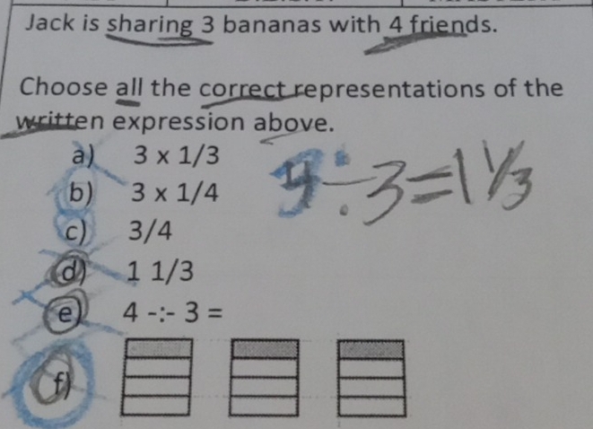 Jack is sharing 3 bananas with 4 friends.
Choose all the correct representations of the
written expression above.
a) 3* 1/3
b) 3* 1/4
c) 3/4
d 1 1/3
e) 4-:-3=
f)