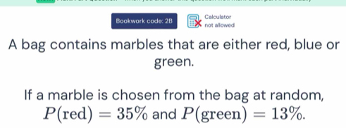 Bookwork code: 28 not allowed Calculator 
A bag contains marbles that are either red, blue or 
green. 
If a marble is chosen from the bag at random,
P(red)=35% and P(green) =13%.