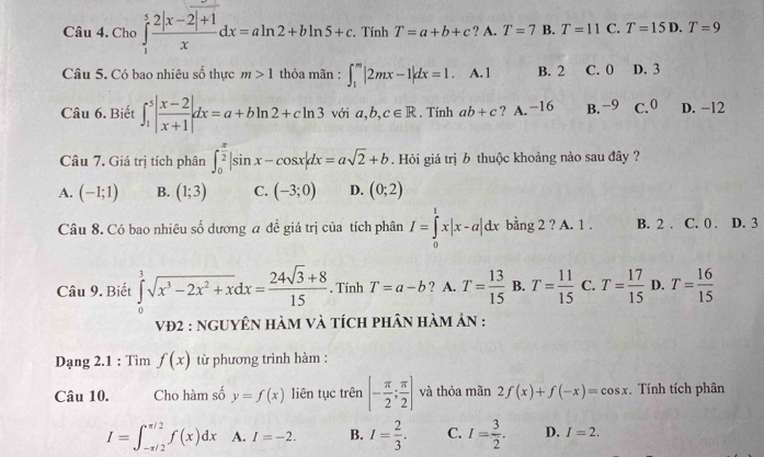 Cho ∈tlimits _1^(5frac 2|x-2|+1)xdx=aln 2+bln 5+c.. Tính T=a+b+c ? A. T=7 B. T=11 C. T=15D.T=9
Câu 5. Có bao nhiêu số thực m>1 thỏa mãn : ∈t _1^(m|2mx-1|dx=1. A.1 B. 2 C. 0 D. 3
Câu 6. Biết ∈t _1^5|frac x-2)x+1|dx=a+bln 2+cln 3voia,b,c∈ R. Tính ab+c ? A. −16 B. −9 C.0 D. −12
Câu 7. Giá trị tích phân ∈t _0^((frac π)2)|sin x-cos x|dx=asqrt(2)+b. Hỏi giá trị b thuộc khoảng nào sau đây ?
A. (-1;1) B. (1;3) C. (-3;0) D. (0;2)
Câu 8. Có bao nhiêu số dương a đề giá trị của tích phân I=∈tlimits _0^(1x|x-a|dx bằng 2 ? A. 1 . B. 2 . C. 0 . D. 3
Câu 9. Biết ∈tlimits _0^3sqrt(x^3)-2x^2+x)dx= (24sqrt(3)+8)/15  , Tính T=a-b ? A. T= 13/15  B. T= 11/15  C. T= 17/15  D. T= 16/15 
vĐ2 : ngUyêN hàm và tích phân hàm ản :
Dạng 2.1 : Tìm f(x) từ phương trình hàm :
Câu 10. Cho hàm số y=f(x) liên tục trên [- π /2 ; π /2 ] và thỏa mãn 2f(x)+f(-x)=cos x. Tính tích phân
I=∈t _(-π /2)^(π /2)f(x)dx A. I=-2. B. I= 2/3 . C. I= 3/2 . D. I=2.