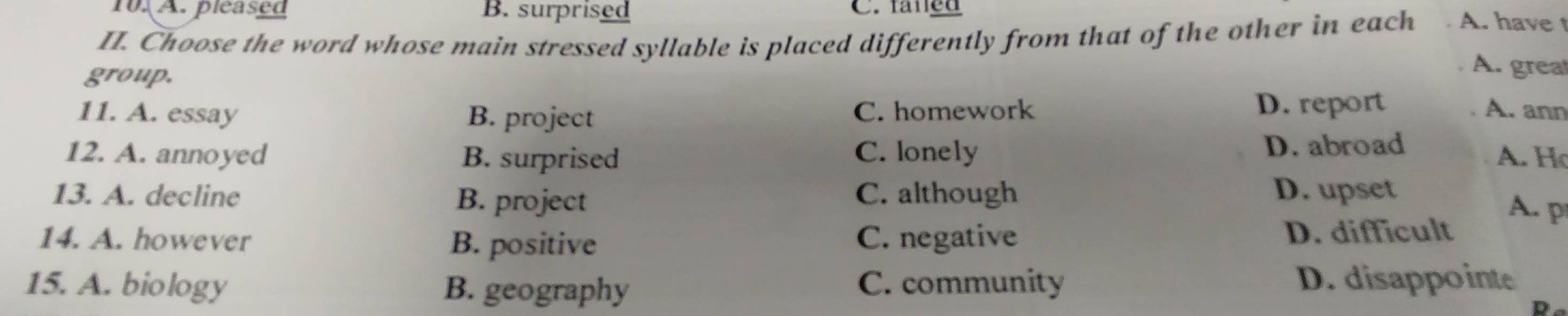 A. pleased B. surprised C. faned
II. Choose the word whose main stressed syllable is placed differently from that of the other in each
A. have t
group.
A. great
11. A. essay B. project C. homework D. report A. ann
12. A. annoyed B. surprised C. lonely D. abroad
A. Họ
13. A. decline B. project C. although D. upset
A. p
14. A. however B. positive C. negative D. difficult
15. A. biology B. geography C. community D. disappointe