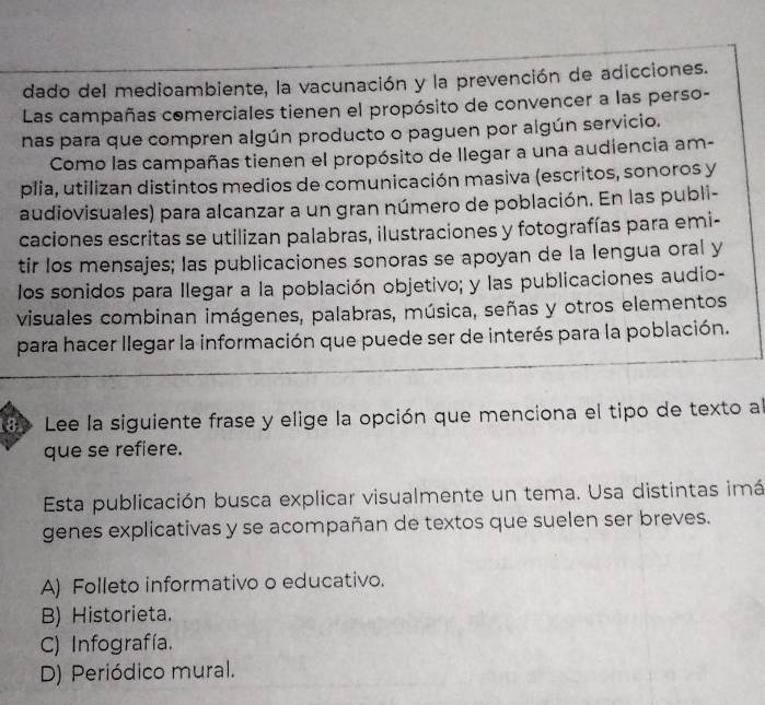 dado del medioambiente, la vacunación y la prevención de adicciones.
Las campañas comerciales tienen el propósito de convencer a las perso-
nas para que compren algún producto o paguen por algún servicio.
Como las campañas tienen el propósito de llegar a una audiencia am-
plia, utilizan distintos medios de comunicación masiva (escritos, sonoros y
audiovisuales) para alcanzar a un gran número de población. En las publi-
caciones escritas se utilizan palabras, ilustraciones y fotografías para emi-
tir los mensajes; las publicaciones sonoras se apoyan de la lengua oral y
los sonidos para llegar a la población objetivo; y las publicaciones audio-
visuales combinan imágenes, palabras, música, señas y otros elementos
para hacer llegar la información que puede ser de interés para la población.
l Lee la siguiente frase y elige la opción que menciona el tipo de texto al
que se refiere.
Esta publicación busca explicar visualmente un tema. Usa distintas imá
genes explicativas y se acompañan de textos que suelen ser breves.
A) Folleto informativo o educativo.
B) Historieta.
C) Infografía.
D) Periódico mural.