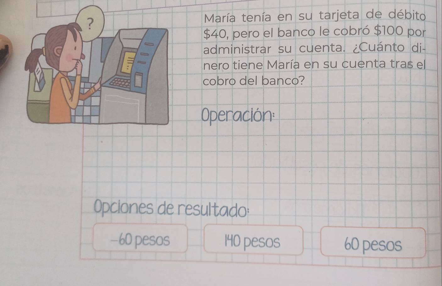 María tenía en su tarjeta de débito
$40, pero el banco le cobró $100 por
administrar su cuenta. ¿Cuánto di-
nero tiene María en su cuenta tras el
cobro del banco?
Operación:
Opciones de resultado:
−60 pesos 140 pesos 60 pesos