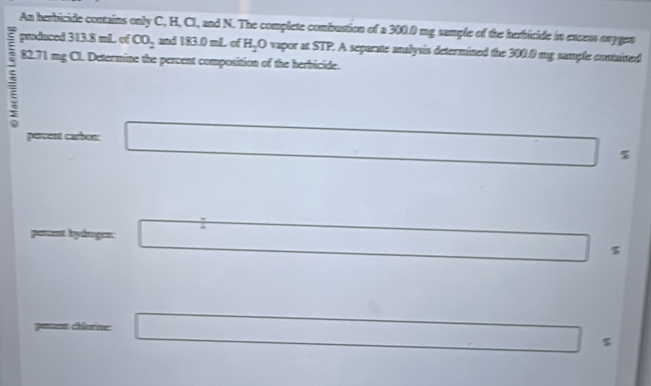 An herbicide contains only C, H, Cl, and N. The complete combustion of a 300.0 mg sample of the herbicide in excess oxygen 
: pmduced 313.8 mL of CO_2 and 183.0 mL of H_2O vapor at $ overline IP 2. A separate analysis determined the 300.0 mg sample contained
82.71 mg Cl. Determine the percent composition of the herbicide. 
perent carban.
%
1 
pement byången:
%
==== cân=