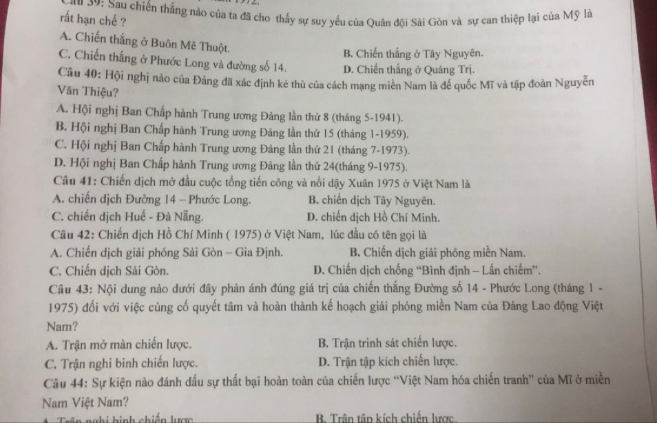 3: Sau chiến thắng nào của ta đã cho thấy sự suy yếu của Quân đội Sài Gòn và sự can thiệp lại của Mỹ là
rất hạn chế ?
A. Chiến thắng ở Buôn Mê Thuột.
B. Chiến thắng ở Tây Nguyên.
C. Chiến thắng ở Phước Long và đường số 14. D. Chiến thắng ở Quảng Trj.
Câu 40: Hội nghị nào của Đảng đã xác định kẻ thù của cách mạng miền Nam là đế quốc Mĩ và tập đoàn Nguyễn
Văn Thiệu?
A. Hội nghị Ban Chấp hành Trung ương Đảng lần thứ 8 (tháng 5-1941).
B. Hội nghị Ban Chấp hành Trung ương Đảng lần thứ 15 (tháng 1-1959).
C. Hội nghị Ban Chấp hành Trung ương Đảng lần thứ 21 (tháng 7-1973).
D. Hội nghị Ban Chấp hành Trung ương Đảng lần thứ 24(tháng 9-1975).
Câu 41: Chiến dịch mở đầu cuộc tổng tiến công và nổi dậy Xuân 1975 ở Việt Nam là
A. chiến dịch Đường 14 - Phước Long. B. chiến dịch Tây Nguyên.
C. chiến dịch Huế - Đà Nẵng. D. chiến dịch Hồ Chí Minh.
Câu 42: Chiến dịch Hồ Chí Minh ( 1975) ở Việt Nam, lúc đầu có tên gọi là
A. Chiến dịch giải phóng Sài Gòn - Gia Định. B. Chiến dịch giải phóng miền Nam.
C. Chiến dịch Sài Gòn. D. Chiến dịch chống “Bình định - Lấn chiếm”.
Câu 43: Nội dung nào dưới đây phản ánh đúng giá trị của chiến thắng Đường số 14 - Phước Long (tháng 1 -
1975) đối với việc củng cố quyết tâm và hoàn thành kế hoạch giải phóng miền Nam của Đảng Lao động Việt
Nam?
A. Trận mở màn chiến lược. B. Trận trinh sát chiến lược.
C. Trận nghi binh chiến lược. D. Trận tập kích chiến lược.
Câu 44: Sự kiện nào đánh dấu sự thất bại hoàn toàn của chiến lược “Việt Nam hóa chiến tranh” của Mĩ ở miền
Nam Việt Nam?
nghi hinh chiến lược B. Trần tập kích chiến lược