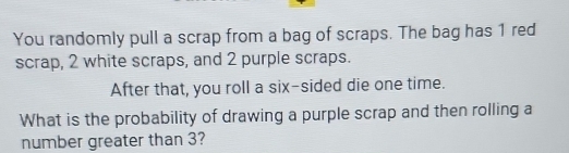 You randomly pull a scrap from a bag of scraps. The bag has 1 red 
scrap, 2 white scraps, and 2 purple scraps. 
After that, you roll a six-sided die one time. 
What is the probability of drawing a purple scrap and then rolling a 
number greater than 3?