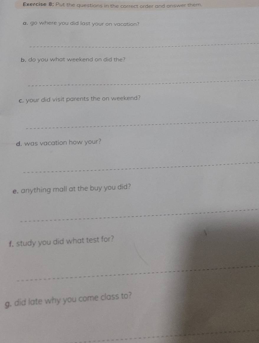 Put the questions in the correct order and answer them. 
a. go where you did last your on vacation? 
_ 
b. do you what weekend on did the? 
_ 
c. your did visit parents the on weekend? 
_ 
d. was vacation how your? 
_ 
e. anything mall at the buy you did? 
_ 
f, study you did what test for? 
_ 
g, did late why you come class to? 
_