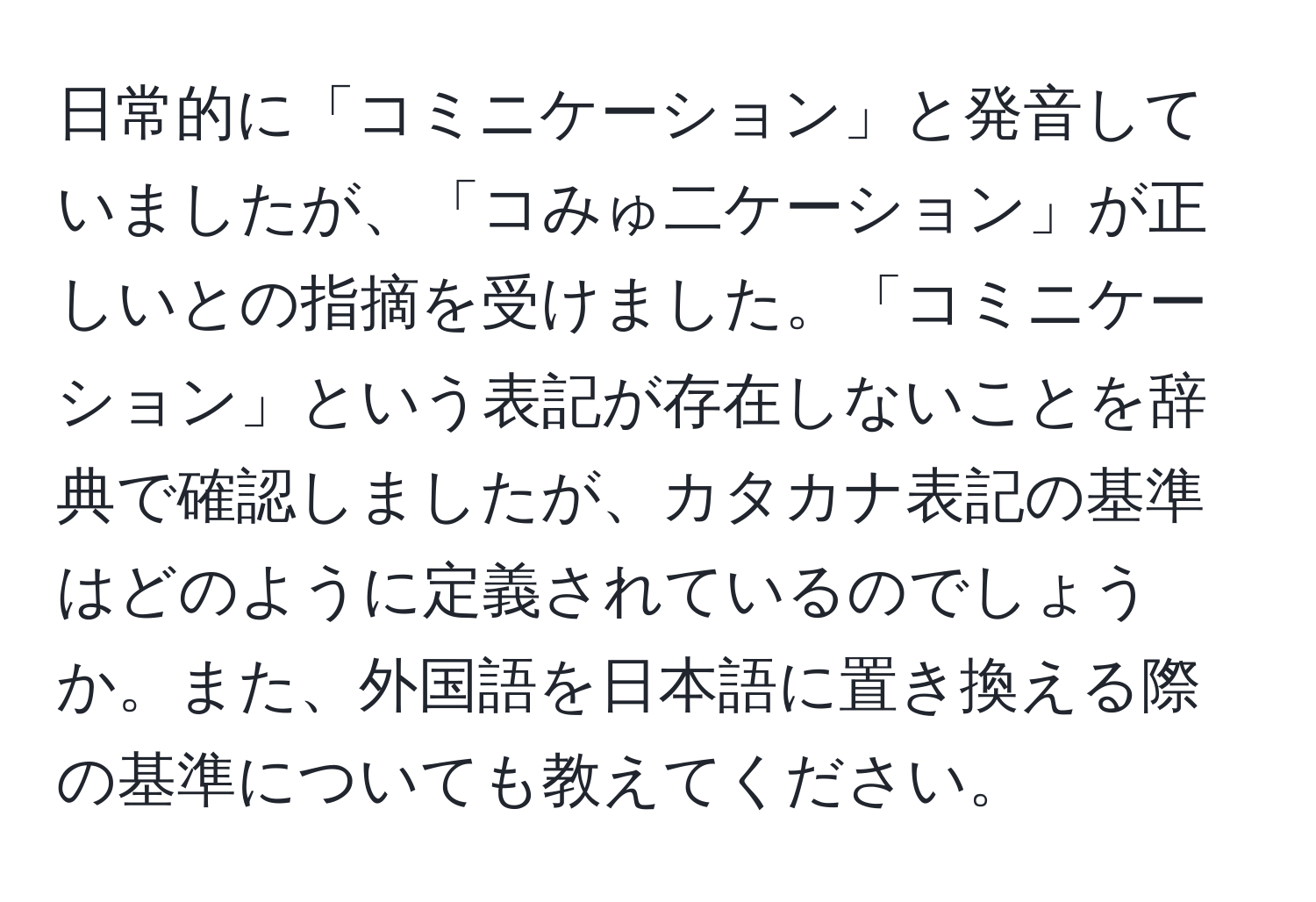 日常的に「コミニケーション」と発音していましたが、「コみゅ二ケーション」が正しいとの指摘を受けました。「コミニケーション」という表記が存在しないことを辞典で確認しましたが、カタカナ表記の基準はどのように定義されているのでしょうか。また、外国語を日本語に置き換える際の基準についても教えてください。