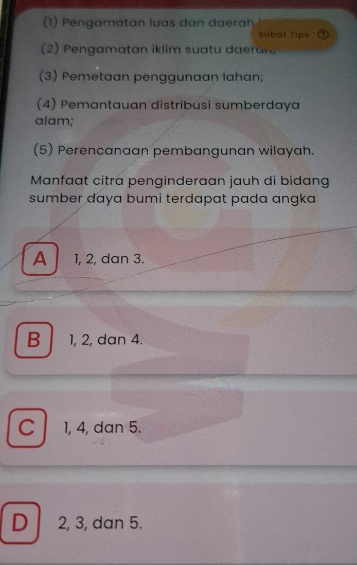 (1) Pengamatan luas dan daerah
Sobat Tips
(2) Pengamatan iklim suatu daeran,
(3) Pemetaan penggunaan lahan;
(4) Pemantauan distribusi sumberdaya
alam;
(5) Perencanaan pembangunan wilayah.
Manfaat citra penginderaan jauh di bidang
sumber daya bumi terdapat pada angka
A 1, 2, dan 3.
B 1, 2, dan 4.
C 1, 4, dan 5.
D 2, 3, dan 5.