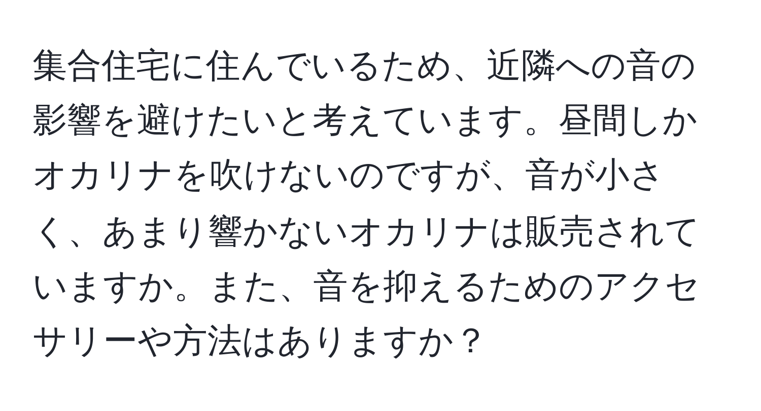 集合住宅に住んでいるため、近隣への音の影響を避けたいと考えています。昼間しかオカリナを吹けないのですが、音が小さく、あまり響かないオカリナは販売されていますか。また、音を抑えるためのアクセサリーや方法はありますか？