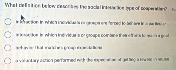 What definition below describes the social interaction type of cooperation? . 5p
interaction in which individuals or groups are forced to behave in a particular
interaction in which individuals or groups combine their efforts to reach a goal
behavior that matches group expectations
a voluntary action performed with the expectation of getting a reward in retuen