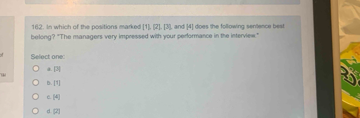 In which of the positions marked [1],[2], [3] , and [4] does the following sentence best
belong? "The managers very impressed with your performance in the interview."
of Select one:
a. [3]
71
b. [1]
C. [4]
d. [2]