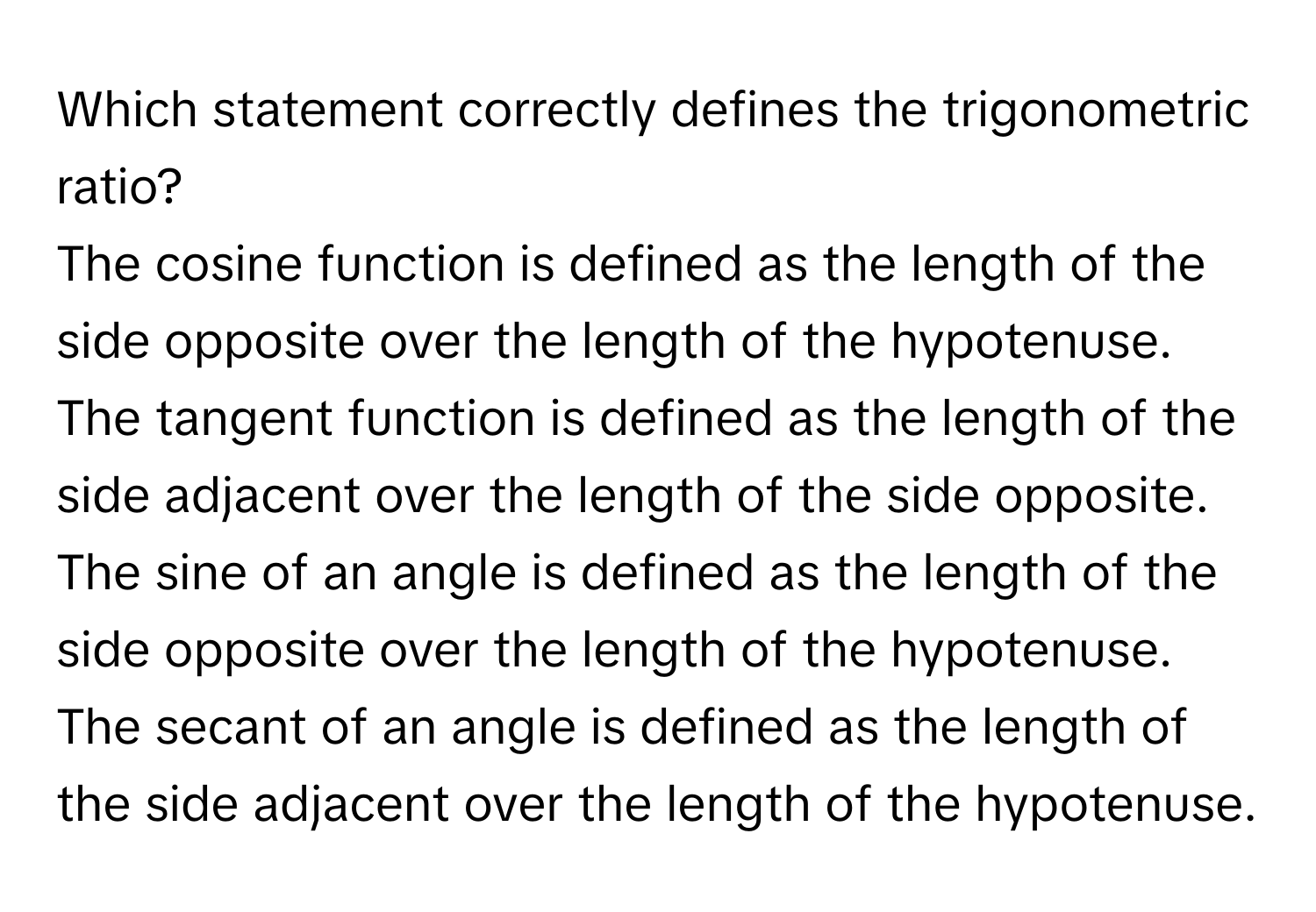 Which statement correctly defines the trigonometric ratio?

The cosine function is defined as the length of the side opposite over the length of the hypotenuse.
The tangent function is defined as the length of the side adjacent over the length of the side opposite.
The sine of an angle is defined as the length of the side opposite over the length of the hypotenuse.
The secant of an angle is defined as the length of the side adjacent over the length of the hypotenuse.