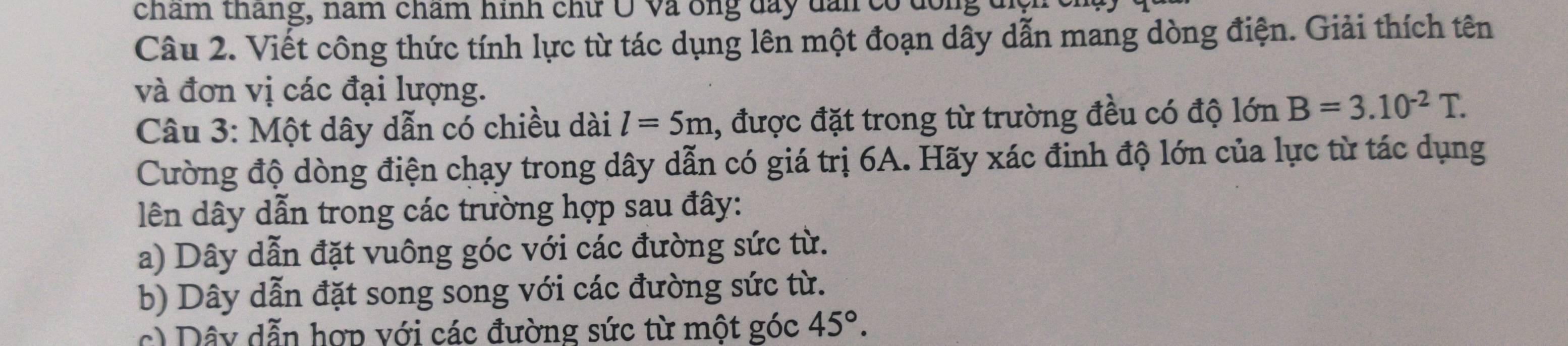 chẩm tháng, năm chẩm hình chữ Ô và ông đay dan có dông t
Câu 2. Viết công thức tính lực từ tác dụng lên một đoạn dây dẫn mang dòng điện. Giải thích tên
và đơn vị các đại lượng.
Câu 3: Một dây dẫn có chiều dài l=5m , được đặt trong từ trường đều có độ lớn B=3.10^(-2)T. 
Cường độ dòng điện chạy trong dây dẫn có giá trị 6A. Hãy xác đinh độ lớn của lực từ tác dụng
lên dây dẫn trong các trường hợp sau đây:
a) Dây dẫn đặt vuông góc với các đường sức từ.
b) Dây dẫn đặt song song với các đường sức từ.
c) Dây dẫn hợp với các đường sức từ một góc 45°.