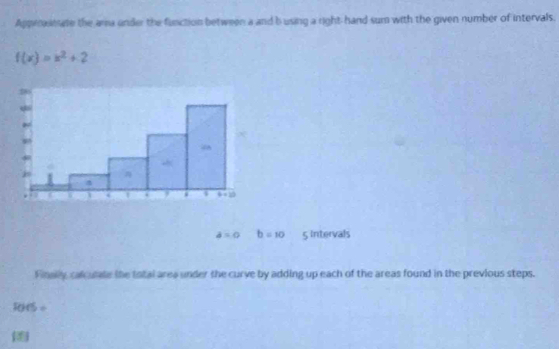 Apprasmate the ama under the function between a and b using a right hand sum with the given number of intervals.
f(x)=x^2+2
a=0 b=10 5 Intervals
Finay calcutle the total area under the curve by adding up each of the areas found in the previous steps.
15 ÷