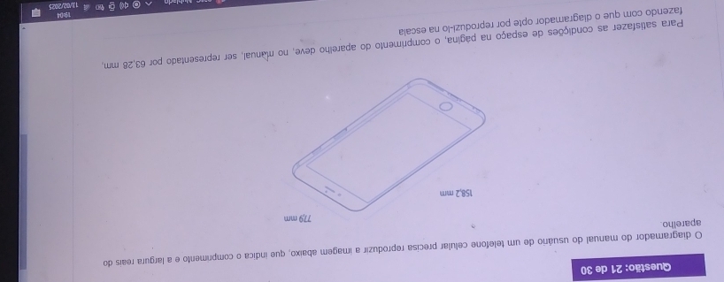 de 30 
O diagramador do manual do usuário de um telefone celular precisa reproduzir a imagem abaixo, que indica o comprimento e a largura reais do 
aparelho. 
Para satisfazer as condições de espaço na página, o comprimento do aparelho deve, no manual, ser representado por 63,28 mm, 
fazendo com que o diagramador opte por reproduzi-lo na escala