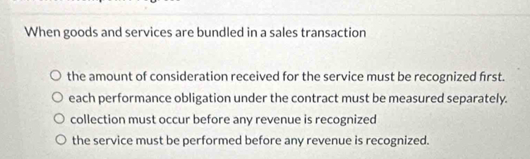 When goods and services are bundled in a sales transaction
the amount of consideration received for the service must be recognized first.
each performance obligation under the contract must be measured separately.
collection must occur before any revenue is recognized
the service must be performed before any revenue is recognized.