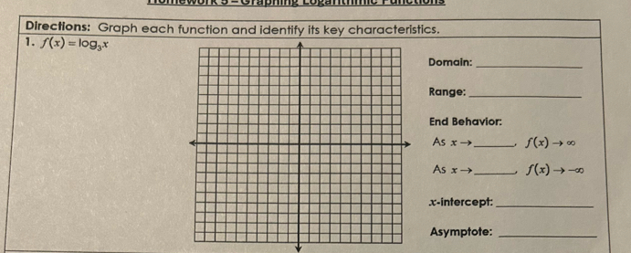 Hewonk 5SGrabmme Logantmo runotion 
DIrections: Graph each function and identify its key characteristics. 
1. f(x)=log _3x
Domain:_ 
Range:_ 
End Behavior: 
As x _ f(x)to ∈fty
As x - _ f(x)to -∈fty.x-intercept:_ 
Asymptote:_