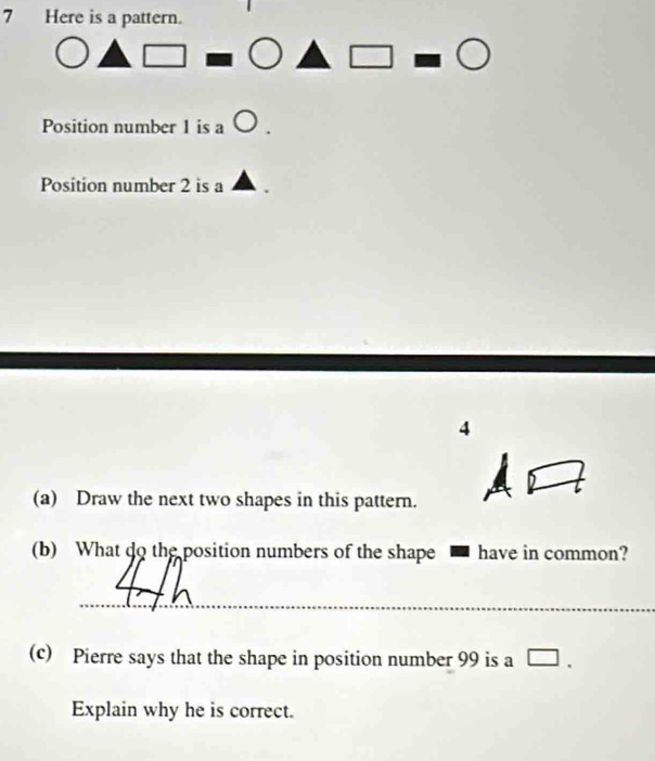 Here is a pattern. 
Position number 1 is a 
Position number 2 is a
4
(a) Draw the next two shapes in this pattern. 
(b) What do the position numbers of the shape have in common? 
_ 
(c) Pierre says that the shape in position number 99 is a [ I 
Explain why he is correct.