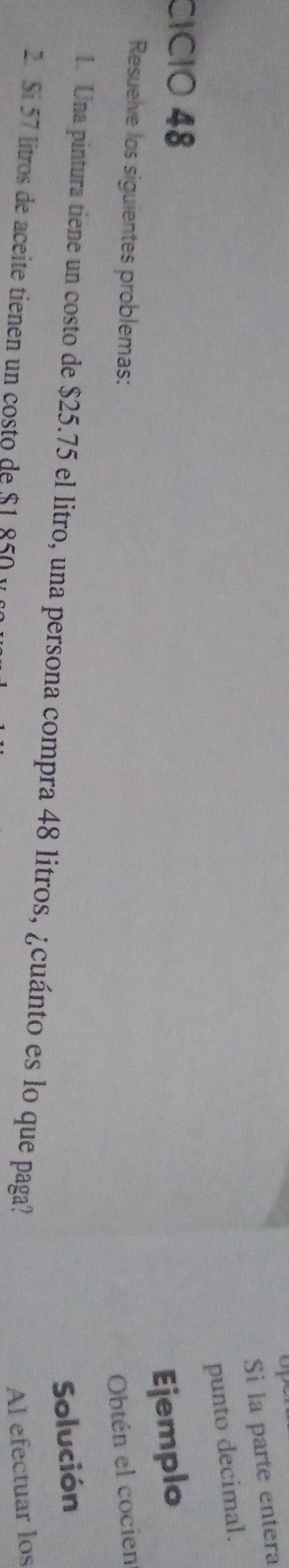 op 
Si la parte entera 
punto decimal. 
CÍCIO 48
Ejemplo 
Resuelve los siguientes problemas: Obtén el cocien 
Solución 
1. Una pintura tiene un costo de $25.75 el litro, una persona compra 48 litros, ¿cuánto es lo que paga? 
2. Sí 57 litros de aceíte tienen un costo de $1 850 y 
Al efectuar los