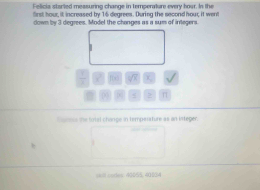 Felicia started measuring change in temperature every hour. In the 
first hour, it increased by 16 degrees. During the second hour, it went 
down by 3 degrees. Model the changes as a sum of integers.
 Y/X  x^2 f(x) sqrt[0](x) X_o L
(x) |x| 5 ≥ π
Rapress the total change in temperature as an integer. 
sill codes: 40055, 40034