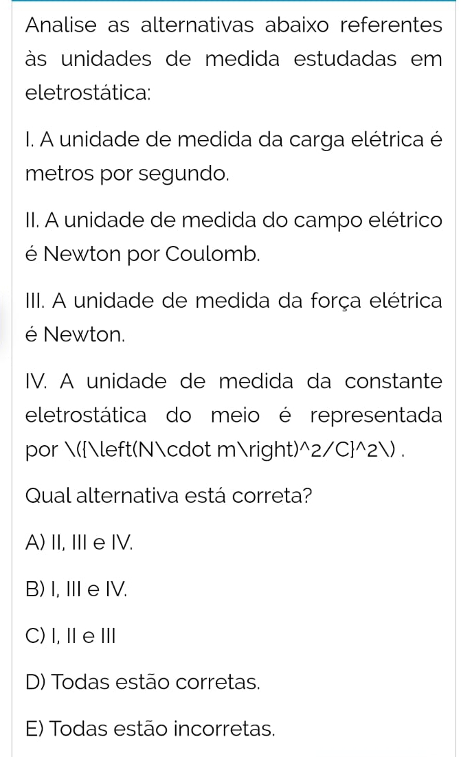 Analise as alternativas abaixo referentes
às unidades de medida estudadas em 
eletrostática:
I. A unidade de medida da carga elétrica é
metros por segundo.
I. A unidade de medida do campo elétrico
é Newton por Coulomb.
III. A unidade de medida da força elétrica
é Newton.
IV. A unidade de medida da constante
eletrostática do meio é representada
por ((N· m) ^wedge 2/C]^wedge 2surd. 
Qual alternativa está correta?
A) II, IIeIV.
B) I, Ⅲe IV.
C)I,ⅡeⅢ
D) Todas estão corretas.
E) Todas estão incorretas.