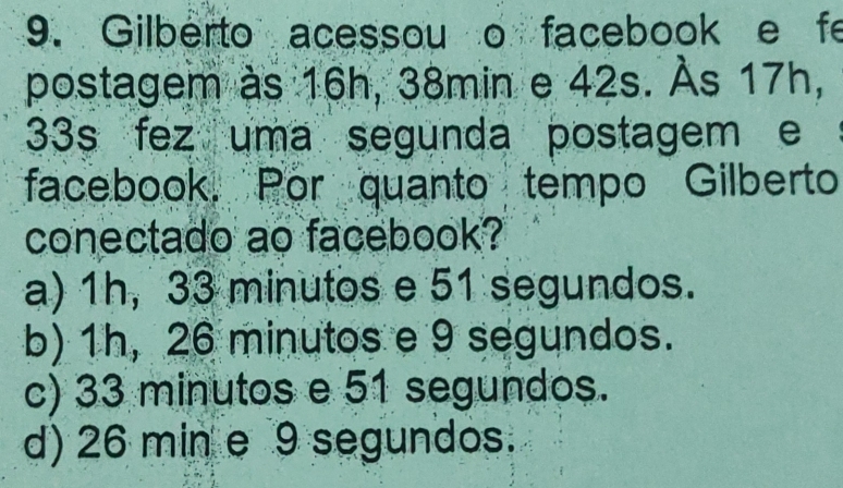 Gilberto acessou o facebook e fe
postagem às 16h, 38min e 42s. Às 17h,
33s fez uma segunda postagem e
facebook. Por quanto tempo Gilberto
conectado ao facebook?
a) 1h, 33 minutos e 51 segundos.
b) 1h, 26 minutos e 9 segundos.
c) 33 minutos e 51 segundos.
d) 26 min e 9 segundos.