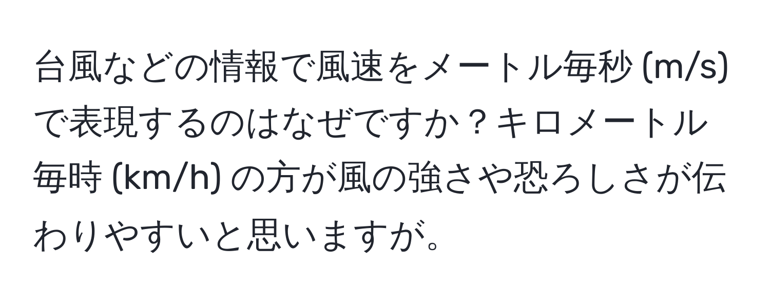 台風などの情報で風速をメートル毎秒 (m/s) で表現するのはなぜですか？キロメートル毎時 (km/h) の方が風の強さや恐ろしさが伝わりやすいと思いますが。