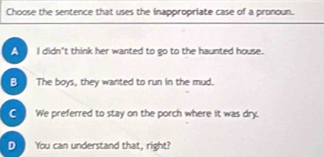 Choose the sentence that uses the inappropriate case of a pronoun.
I didn't think her wanted to go to the haunted house.
B. The boys, they wanted to run in the mud.
C We preferred to stay on the porch where it was dry.
D You can understand that, right?