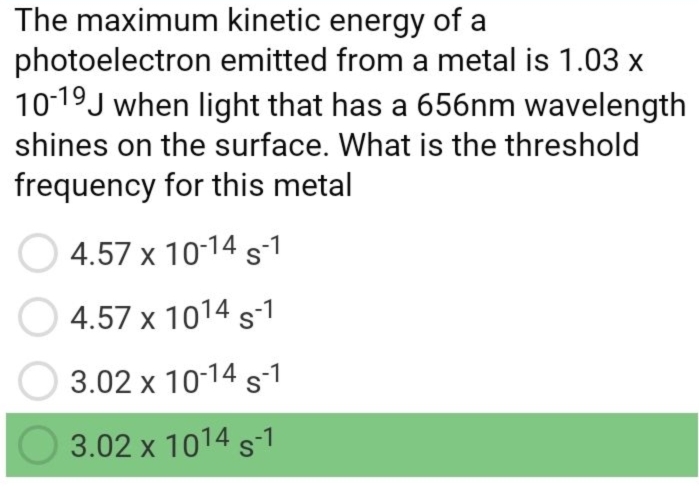 The maximum kinetic energy of a
photoelectron emitted from a metal is 1.03x
10^(-19)J when light that has a 656nm wavelength
shines on the surface. What is the threshold
frequency for this metal
4.57* 10^(-14)s^(-1)
4.57* 10^(14)s^(-1)
3.02* 10^(-14)s^(-1)
3.02* 10^(14)s^(-1)