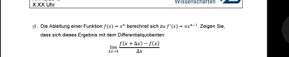 XX Uhir Wissenschaften
;1. Die Ableitung einer Funktion f(x)=x° berechnet sich zu f'(x)=ax^(n-1). Zeigen Sie,
dass sich dieses Ergebnis mit dem Differentialquotienten
limlimits _xto 0 (f(x+△ x)-f(x))/△ x 