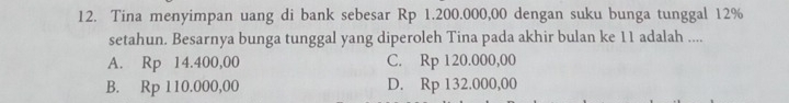 Tina menyimpan uang di bank sebesar Rp 1.200.000,00 dengan suku bunga tunggal 12%
setahun. Besarnya bunga tunggal yang diperoleh Tina pada akhir bulan ke 11 adalah ....
A. Rp 14.400,00 C. Rp 120.000,00
B. Rp 110.000,00 D. Rp 132.000,00