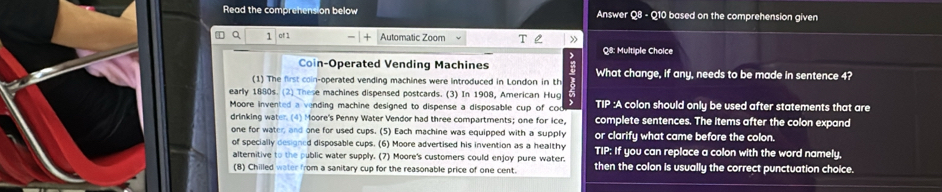 Read the compre on below Answer Q8 - Q10 based on the comprehension given 
4 Q 1 of 1 Automatic Zoom Q8: Multiple Cholce 
Coin-Operated Vending Machines 
(1) The first coin-operated vending machines were introduced in London in th What change, if any, needs to be made in sentence 4? 
early 1880s. (2) These machines dispensed postcards. (3) In 1908, American Hug 
Moore invented a vending machine designed to dispense a disposable cup of cod TIF :A colon should only be used after statements that are 
drinking water. (4) Moore's Penny Water Vendor had three compartments; one for ice, complete sentences. The items after the colon expand 
one for water; and one for used cups. (5) Each machine was equipped with a supply or clarify what came before the colon. 
of specially designed disposable cups. (6) Moore advertised his invention as a healthy TIP: If you can replace a colon with the word namely, 
alternitive to the public water supply. (7) Moore's customers could enjoy pure water. then the colon is usually the correct punctuation choice. 
(8) Chilled water from a sanitary cup for the reasonable price of one cent.