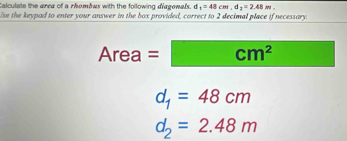 Calculate the area of a rhombus with the following diagonals. d _1=48cm, d_2=2.48m. 
Use the keypad to enter your answer in the box provided, correct to 2 decimal place if necessary.
Area = =□ cm^2
d_1=48cm
d_2=2.48m