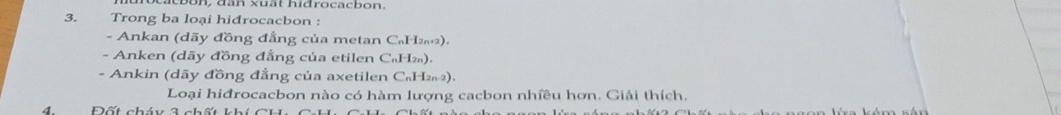 a c on , d ân xuất hidrocacbon. 
3.£ Trong ba loại hiđrocacbon : 
- Ankan (dãy đồng đẳng của metan C₆H2). 
- Anken (dãy đồng đẳng của etilen C₆H₂). 
- Ankin (dãy đồng đẳng của axetilen C₆H₂₁2), 
Loại hiđrocacbon nào có hàm lượng cacbon nhiều hơn. Giải thích. 
4 Đốt cháy 3 chất kh