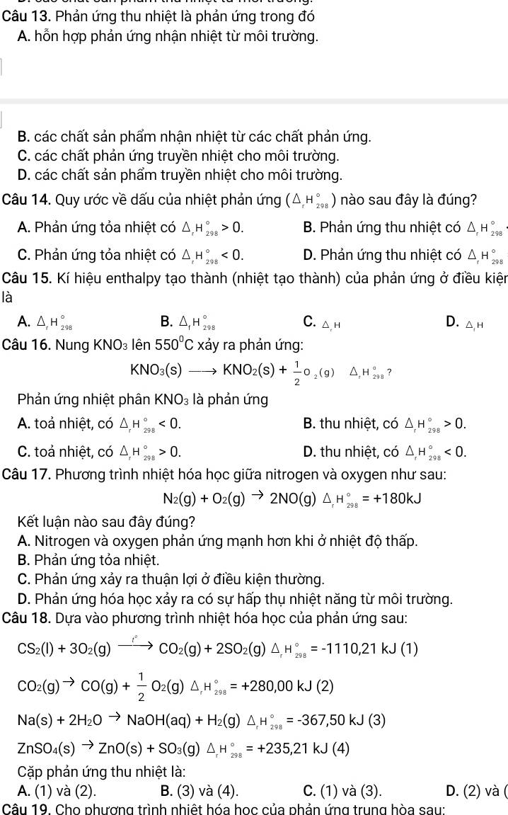 Phản ứng thu nhiệt là phản ứng trong đó
A. hỗn hợp phản ứng nhận nhiệt từ môi trường.
B. các chất sản phẩm nhận nhiệt từ các chất phản ứng.
C. các chất phản ứng truyền nhiệt cho môi trường.
D. các chất sản phẩm truyền nhiệt cho môi trường.
Câu 14. Quy ước về dấu của nhiệt phản ứng (△ _rH_(298)°) nào sau đây là đúng?
A. Phản ứng tỏa nhiệt có △ _rH_(298)°>0. B. Phản ứng thu nhiệt có △ _rH_(298)°
C. Phản ứng tỏa nhiệt có △ _rH_(298)°<0. D. Phản ứng thu nhiệt có △ _rH_(298)°
Câu 15. Kí hiệu enthalpy tạo thành (nhiệt tạo thành) của phản ứng ở điều kiện
là
A. △ _rH_(298)° B. △ _fH_(298)° C. △ ,H
D. △ _1H
Câu 16. Nung KNO_3 lhat en 550°C xảy ra phản ứng:
KNO_3(s)to KNO_2(s)+ 1/2 o_2(g) △ _rH_(298)° ？
Phản ứng nhiệt phân KNO_3 là phản ứng
A. toả nhiệt, có △ _rH_(298)°<0. B. thu nhiệt, có △ _rH_(298)°>0.
C. toả nhiệt, có △ _rH_(298)°>0. D. thu nhiệt, có △ _rH_(298)°<0.
Câu 17. Phương trình nhiệt hóa học giữa nitrogen và oxygen như sau:
N_2(g)+O_2(g)to 2NO(g)△ _rH_(298)°=+180kJ
Kết luận nào sau đây đúng?
A. Nitrogen và oxygen phản ứng mạnh hơn khi ở nhiệt độ thấp.
B. Phản ứng tỏa nhiệt.
C. Phản ứng xảy ra thuận lợi ở điều kiện thường.
D. Phản ứng hóa học xảy ra có sự hấp thụ nhiệt năng từ môi trường.
Câu 18. Dựa vào phương trình nhiệt hóa học của phản ứng sau:
CS_2(l)+3O_2(g)xrightarrow fCO_2(g)+2SO_2(g)△ _fH_(298)°=-1110,21kJ(1)
CO_2(g)to CO(g)+ 1/2 O_2(g)△ H_(298)°=+280,00kJ(2)
Na(s)+2H_2Oto NaOH(aq)+H_2(g)△ _rH_(298)°=-367,50kJ(3)
ZnSO_4(s)to ZnO(s)+SO_3(g)△ _rH_(298)°=+235,21kJ(4)
Cặp phản ứng thu nhiệt là:
A. (1) và (2). B. (3) và (4). C. (1) và (3). D. (2) và (
Câu 19. Cho phương trình nhiệt hóa học của phản ứng trung hòa sau: