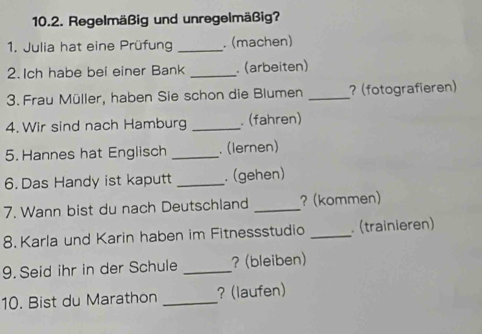 Regelmäßig und unregelmäßig? 
1. Julia hat eine Prüfung _. (machen) 
2. Ich habe bei einer Bank _. (arbeiten) 
3. Frau Müller, haben Sie schon die Blumen _? (fotografieren) 
4. Wir sind nach Hamburg _. (fahren) 
5.Hannes hat Englisch _. (lernen) 
6. Das Handy ist kaputt _. (gehen) 
7. Wann bist du nach Deutschland _? (kommen) 
8. Karla und Karin haben im Fitnessstudio _. (trainieren) 
9.Seid ihr in der Schule _? (bleiben) 
10. Bist du Marathon _? (laufen)