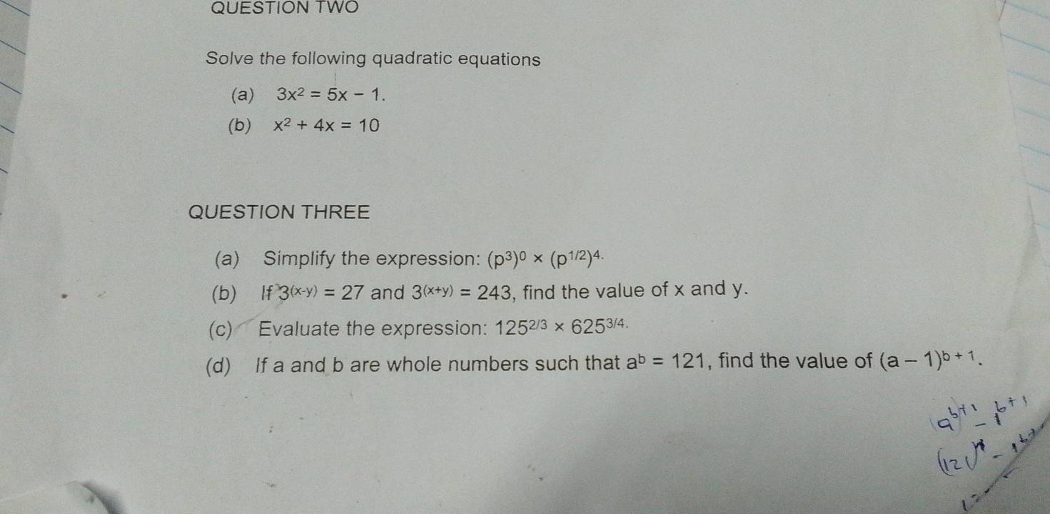 QUESTION TWO 
Solve the following quadratic equations 
(a) 3x^2=5x-1. 
(b) x^2+4x=10
QUESTION THREE 
(a) Simplify the expression: (p^3)^0* (p^(1/2))^4.
(b) If3^((x-y))=27 and 3^((x+y))=243 , find the value of x and y. 
(c) Evaluate the expression: 125^(2/3)* 625^(3/4.)
(d) If a and b are whole numbers such that a^b=121 , find the value of (a-1)^b+1. 
16 ×