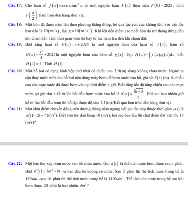 Cho hàm số f(x)=cos x.sin^2x có một nguyên hàm F(x) thỏa mãn F(0)=2025. Tinh
F( π /2 ) (làm tròn đến hàng đơn vị).
Câu 18: Một hòn đá được ném lên theo phương thắng đứng, bỏ qua lực cản của không khí, với vận tốc
ban đầu là 10(m/s), lấy g=10(m/s^2). Khi lên đến điểm cao nhất hòn đá rơi thẳng đứng đến
khi chạm đất. Tính thời gian viên đá bay từ lúc ném lên đến khi chạm đất.
Câu 19: Biết rằng hàm số F(x)=x+2024 là một nguyên hàm của hàm số f(x); hàm số
G(x)= x^2/4 +2025 là một nguyên hàm của hàm số g(x). Gọi H(x)=∈t f(x).g(x)dx , biết
H(4)=4. Tinh H(1).
Câu 20: Một hồ bơi có dạng hình hộp chữ nhật có chiều cao 3,0(m) đang không chứa nước. Người ta
cần thay nước mới cho hồ bơi nên dùng máy bơm để bơm nước vào hồ, giả sử h(t) (m) là chiều
cao của mực nước đã được bơm vào tại thời điểm 1 giờ. Biết rằng tốc độ tăng chiều cao của mực
nước tại giờ thứ 7 kề từ lúc bắt đầu bơm nước vào hồ là h'(t)= (sqrt[3](t+3))/5 . Hỏi sau bao nhiêu giờ
kể từ lúc bắt đầu bơm thì hồ đạt được độ sâu 2,1(m) (Kết quả làm tròn đến hàng đơn vị).
Câu 21: Một chất điểm chuyển động trên đường thắng nằm ngang với gia tốc phụ thuộc thời gian , t(s) là
a(t)=2t-7(m/s^2) 0. Biết vận tốc đầu bằng 10 (m/s), hỏi sau bao lâu thì chất điểm đạt vận tốc 18
(m/s)?
Câu 22: Một bác thợ xây bơm nước vào bề chứa nước. Gọi h(t) là thể tích nước bơm được sau / phút.
Biết h'(t)=3at^2+bt và ban đầu bề không có nước. Sau 5 phút thì thể tích nước trong bể là
150dm^3 sau 10 phút thì thể tích nước trong bề là 1100dm^3. Thể tích của nước trong bề sau khi
bơm được 20 phút là bao nhiêu dm^3 ?