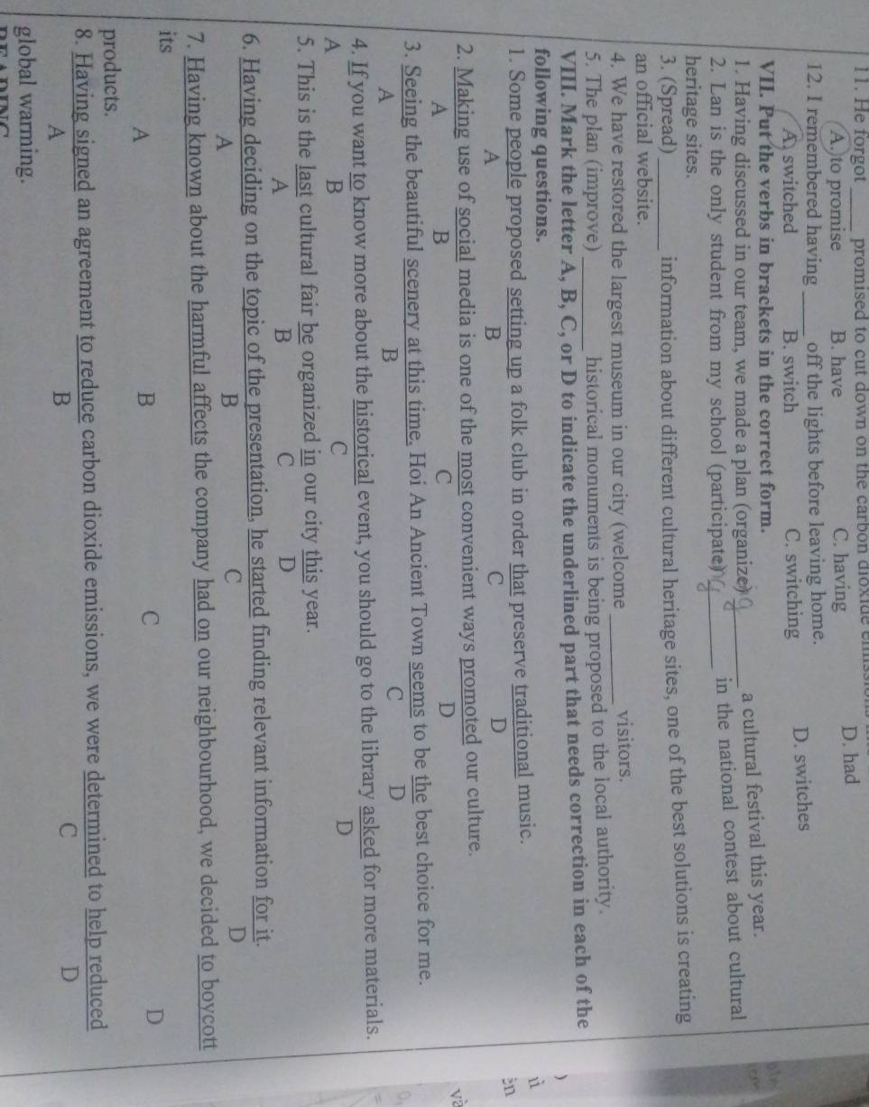 He forgot _promised to cut down on the carbon dixide ems.
A. to promise B. have C. having D. had
12. I remembered having _off the lights before leaving home.
A. switched B. switch C. switching D. switches
VII. Put the verbs in brackets in the correct form.
olm
1. Having discussed in our team, we made a plan (organize)_
a cultural festival this year.
o 
2. Lan is the only student from my school (participate)_
in the national contest about cultural
heritage sites.
3. (Spread)_ information about different cultural heritage sites, one of the best solutions is creating
an official website.
4. We have restored the largest museum in our city (welcome_ visitors.
5. The plan (improve) historical monuments is being proposed to the local authority.
VIII. Mark the letter A, B, C, or D to indicate the underlined part that needs correction in each of the
)
following questions.
1. Some people proposed setting up a folk club in order that preserve traditional music.
ùì
in
A
B
C
D
2. Making use of social media is one of the most convenient ways promoted our culture.
√à
A
B
C
D
3. Seeing the beautiful scenery at this time, Hoi An Ancient Town seems to be the best choice for me.
A
B
C D
0,
4. If you want to know more about the historical event, you should go to the library asked for more materials.
A
B
C
D
5. This is the last cultural fair be organized  in/C  our city this year.
A
B
D
6. Having deciding on the topic of the presentation, he started finding relevant information for it.
A
B
C
D
7. Having known about the harmful affects the company had on our neighbourhood, we decided to boycott
its
A
B
C
D
products.
8. Having signed an agreement to reduce carbon dioxide emissions, we were determined to help reduced
A
B
C
D
global warming.