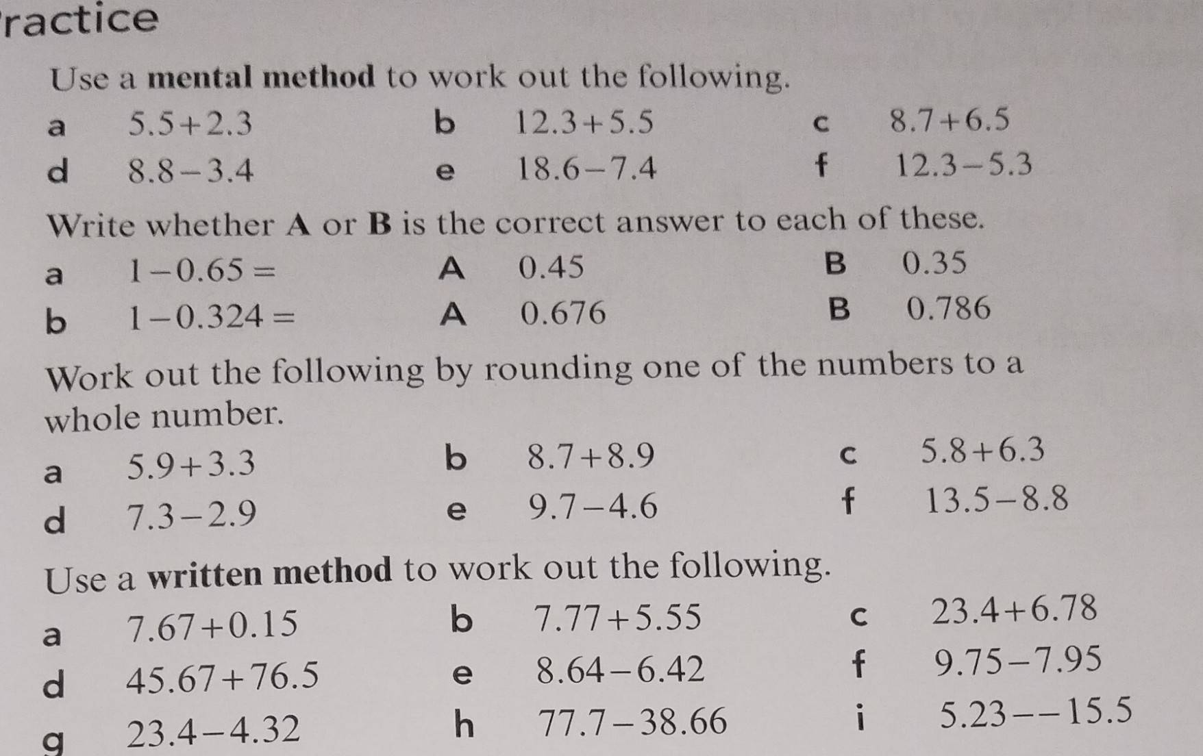 ractice 
Use a mental method to work out the following. 
a 5.5+2.3
b 12.3+5.5
C 8.7+6.5
d 8.8-3.4
e 18.6-7.4
f 12.3-5.3
Write whether A or B is the correct answer to each of these. 
a 1-0.65= A 0.45 B 0.35
b 1-0.324= A 0.676 B 0.786
Work out the following by rounding one of the numbers to a 
whole number. 
a 5.9+3.3
b 8.7+8.9
C 5.8+6.3
d 7.3-2.9
e 9.7-4.6
f 13.5-8.8
Use a written method to work out the following. 
a 7.67+0.15
b 7.77+5.55
C 23.4+6.78
d 45.67+76.5
e 8.64-6.42
f 9.75-7.95
q 23.4-4.32
h 77.7-38.66
i 5.23--15.5