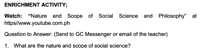 ENRICHMENT ACTIVITY; 
Watch: “Nature and Scope of Social Science and Philosophy” at 
https//www.youtube.com.ph 
Question to Answer: (Send to GC Messenger or email of the teacher) 
1. What are the nature and scope of social science?