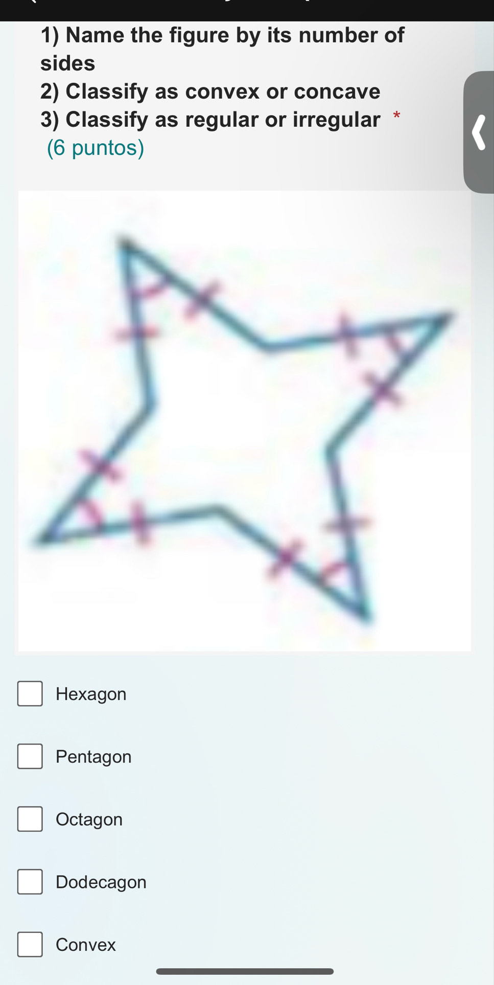 Name the figure by its number of
sides
2) Classify as convex or concave
3) Classify as regular or irregular *
(6 puntos)
Hexagon
Pentagon
Octagon
Dodecagon
Convex