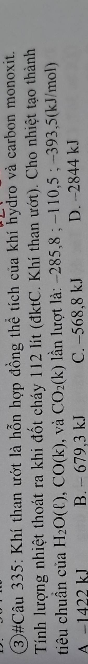 3)#Câu 335: Khí than ướt là hỗn hợp đồng thể tích của khí hydro và carbon monoxit.
Tính lượng nhiệt thoát ra khi đốt cháy 112 lít (đktC. Khí than ướt). Cho nhiệt tạo thành
tiêu chuần của H_2O(ell ), CO(k) ,và CO_2(k) lần lượt là: −285, 8; −110, 5; −393, 5(kJ/mol)
A −1422 kJ B. - 679,3 kJ C. −568,8 kJ D. -2844 kJ