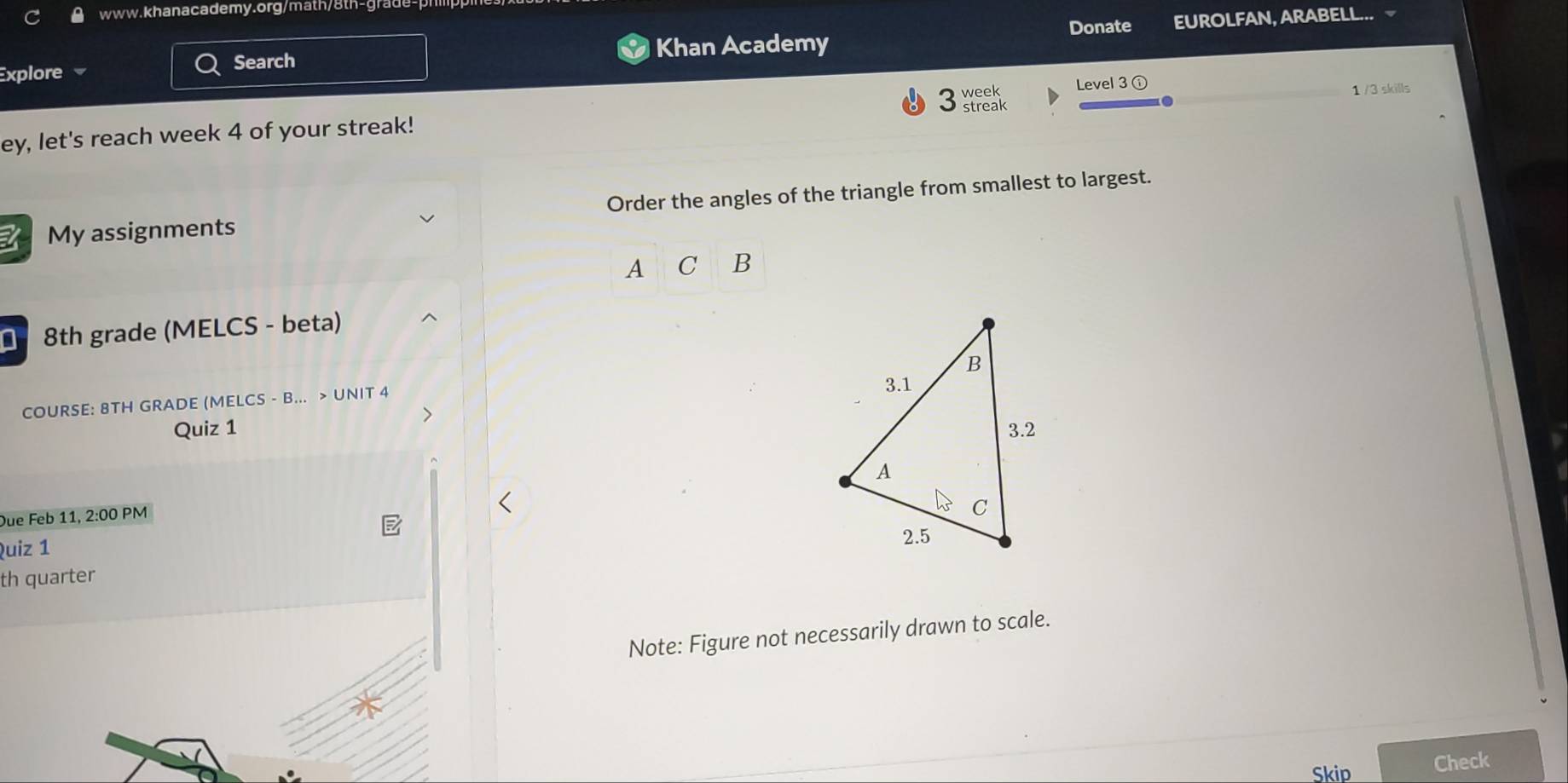 Khan Academy Donate EUROLFAN, ARABELL... 
Explore Search 
week Level 3 ① 
1 /3 skills 
ey, let's reach week 4 of your streak! streak 
My assignments Order the angles of the triangle from smallest to largest. 
A C |B 
8th grade (MELCS - beta) 
COURSE: 8TH GRADE (MELCS - B... > UNIT 4 
Quiz 1 
Due Feb 11, 2:00 PM 
Quiz 1 
th quarter 
Note: Figure not necessarily drawn to scale. 
Skip Check