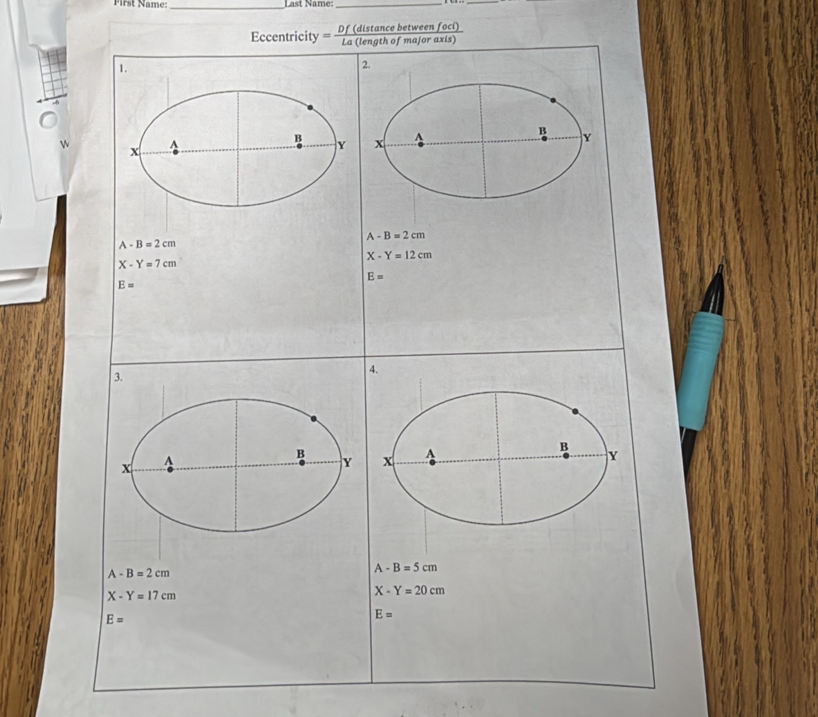 First Name:_ Last Name:_ 
_ 
Eccentricity Df (distance between foci)
=- La (length of major axis) 
1. 
2. 
B 
W 
^ 
B Y x A Y 
x
A-B=2cm
A-B=2cm
X-Y=12cm
X-Y=7cm
E=
E=
4. 
3. 
x A 
B 
B
Y x A 
Y
A-B=2cm
A-B=5cm
X-Y=17cm
X-Y=20cm
E=
E=