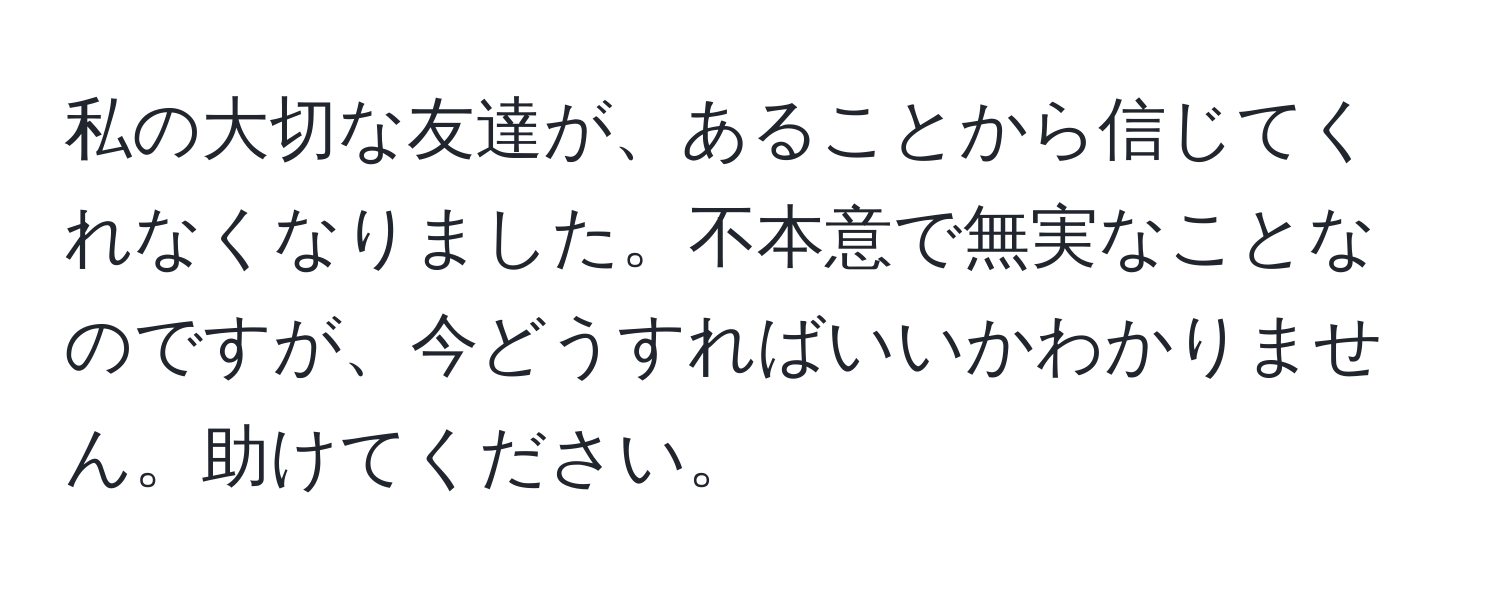 私の大切な友達が、あることから信じてくれなくなりました。不本意で無実なことなのですが、今どうすればいいかわかりません。助けてください。